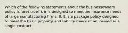 Which of the following statements about the businessowners policy is (are) true? I. It is designed to meet the insurance needs of large manufacturing firms. II. It is a package policy designed to meet the basic property and liability needs of an insured in a single contract.