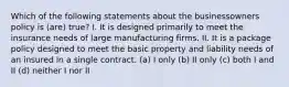 Which of the following statements about the businessowners policy is (are) true? I. It is designed primarily to meet the insurance needs of large manufacturing firms. II. It is a package policy designed to meet the basic property and liability needs of an insured in a single contract. (a) I only (b) II only (c) both I and II (d) neither I nor II