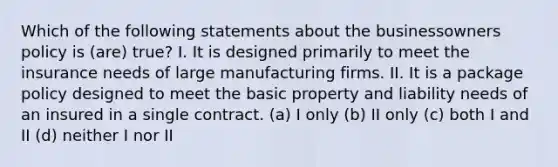 Which of the following statements about the businessowners policy is (are) true? I. It is designed primarily to meet the insurance needs of large manufacturing firms. II. It is a package policy designed to meet the basic property and liability needs of an insured in a single contract. (a) I only (b) II only (c) both I and II (d) neither I nor II