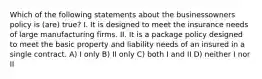 Which of the following statements about the businessowners policy is (are) true? I. It is designed to meet the insurance needs of large manufacturing firms. II. It is a package policy designed to meet the basic property and liability needs of an insured in a single contract. A) I only B) II only C) both I and II D) neither I nor II