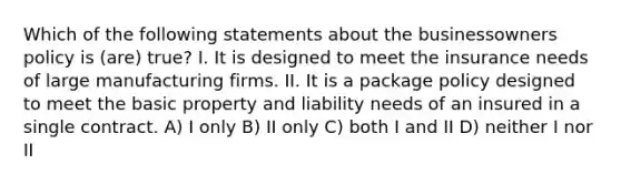 Which of the following statements about the businessowners policy is (are) true? I. It is designed to meet the insurance needs of large manufacturing firms. II. It is a package policy designed to meet the basic property and liability needs of an insured in a single contract. A) I only B) II only C) both I and II D) neither I nor II