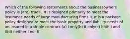 Which of the following statements about the businessowners policy is (are) true?I. It is designed primarily to meet the insurance needs of large manufacturing firms.II. It is a package policy designed to meet the basic property and liability needs of an insured in a single contract.(a) I only(b) II only(c) both I and II(d) neither I nor II