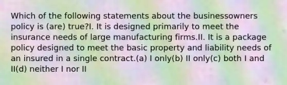 Which of the following statements about the businessowners policy is (are) true?I. It is designed primarily to meet the insurance needs of large manufacturing firms.II. It is a package policy designed to meet the basic property and liability needs of an insured in a single contract.(a) I only(b) II only(c) both I and II(d) neither I nor II