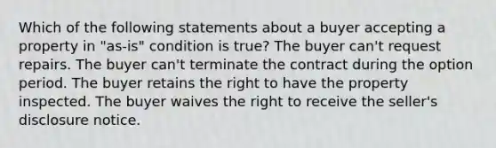 Which of the following statements about a buyer accepting a property in "as-is" condition is true? The buyer can't request repairs. The buyer can't terminate the contract during the option period. The buyer retains the right to have the property inspected. The buyer waives the right to receive the seller's disclosure notice.