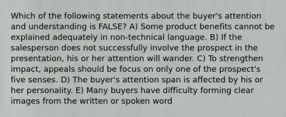 Which of the following statements about the buyer's attention and understanding is FALSE? A) Some product benefits cannot be explained adequately in non-technical language. B) If the salesperson does not successfully involve the prospect in the presentation, his or her attention will wander. C) To strengthen impact, appeals should be focus on only one of the prospect's five senses. D) The buyer's attention span is affected by his or her personality. E) Many buyers have difficulty forming clear images from the written or spoken word