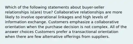 Which of the following statements about buyer-seller relationships is(are) true? Collaborative relationships are more likely to involve operational linkages and high levels of information exchange. Customers emphasize a collaborative orientation when the purchase decision is not complex. All of the answer choices Customers prefer a transactional orientation when there are few alternative offerings from suppliers.