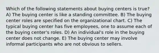 Which of the following statements about buying centers is true? A) The buying center is like a standing committee. B) The buying center roles are specified on the organizational chart. C) The typical buying center has five employees, one to assume each of the buying center's roles. D) An individual's role in the buying center does not change. E) The buying center may involve informal participants who are not obvious to sellers.