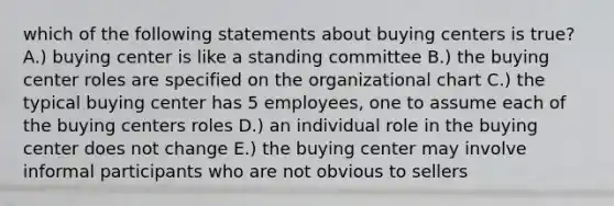 which of the following statements about buying centers is true? A.) buying center is like a standing committee B.) the buying center roles are specified on the organizational chart C.) the typical buying center has 5 employees, one to assume each of the buying centers roles D.) an individual role in the buying center does not change E.) the buying center may involve informal participants who are not obvious to sellers