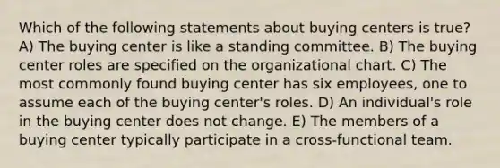 Which of the following statements about buying centers is true? A) The buying center is like a standing committee. B) The buying center roles are specified on the organizational chart. C) The most commonly found buying center has six employees, one to assume each of the buying center's roles. D) An individual's role in the buying center does not change. E) The members of a buying center typically participate in a cross-functional team.