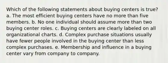 Which of the following statements about buying centers is true? a. The most efficient buying centers have no more than five members. b. No one individual should assume more than two buying center roles. c. Buying centers are clearly labeled on all organizational charts. d. Complex purchase situations usually have fewer people involved in the buying center than less complex purchases. e. Membership and influence in a buying center vary from company to company.