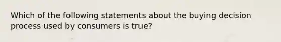 Which of the following statements about the buying decision process used by consumers is true?