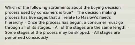 Which of the following statements about the buying decision process used by consumers is true? - The decision making process has five sages that all relate to Maslow's needs hierarchy. - Once the process has begun, a consumer must go through all of its stages. - All of the stages are the same length. - Some stages of the process may be skipped. - All stages are performed consciously.