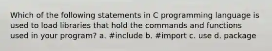 Which of the following statements in C programming language is used to load libraries that hold the commands and functions used in your program? a. #include b. #import c. use d. package