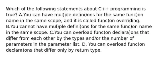 Which of the following statements about C++ programming is true? A.You can have mul)ple defini)ons for the same func)on name in the same scope, and it is called func)on overriding. B.You cannot have mul)ple defini)ons for the same func)on name in the same scope. C.You can overload func)on declara)ons that differ from each other by the types and/or the number of parameters in the parameter list. D. You can overload func)on declara)ons that differ only by return type.