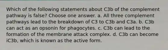 Which of the following statements about C3b of the complement pathway is false? Choose one answer. a. All three complement pathways lead to the breakdown of C3 to C3b and C3a. b. C3b can act as an opsonin for phagocytes. c. C3b can lead to the formation of the membrane attack complex. d. C3b can become iC3b, which is known as the active form.