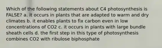 Which of the following statements about C4 photosynthesis is FALSE? a. it occurs in plants that are adapted to warm and dry climates b. it enables plants to fix carbon even in low concentrations of CO2 c. it occurs in plants with large bundle sheath cells d. the first step in this type of photosynthesis combines CO2 with ribulose biphosphate