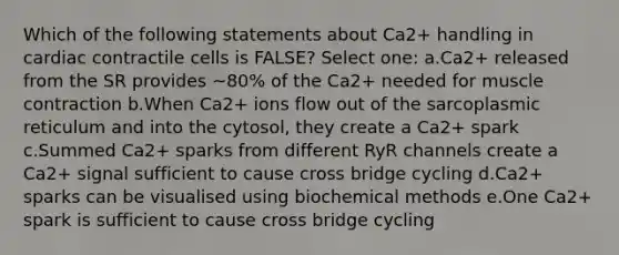 Which of the following statements about Ca2+ handling in cardiac contractile cells is FALSE? Select one: a.Ca2+ released from the SR provides ~80% of the Ca2+ needed for muscle contraction b.When Ca2+ ions flow out of the sarcoplasmic reticulum and into the cytosol, they create a Ca2+ spark c.Summed Ca2+ sparks from different RyR channels create a Ca2+ signal sufficient to cause cross bridge cycling d.Ca2+ sparks can be visualised using biochemical methods e.One Ca2+ spark is sufficient to cause cross bridge cycling