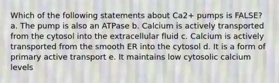 Which of the following statements about Ca2+ pumps is FALSE? a. The pump is also an ATPase b. Calcium is actively transported from the cytosol into the extracellular fluid c. Calcium is actively transported from the smooth ER into the cytosol d. It is a form of primary active transport e. It maintains low cytosolic calcium levels