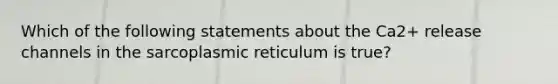 Which of the following statements about the Ca2+ release channels in the sarcoplasmic reticulum is true?