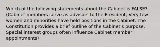 Which of the following statements about the Cabinet is FALSE? (Cabinet members serve as advisors to the President, Very few women and minorities have held positions in the Cabinet, The Constitution provides a brief outline of the Cabinet's purpose, Special interest groups often influence Cabinet member appointments)