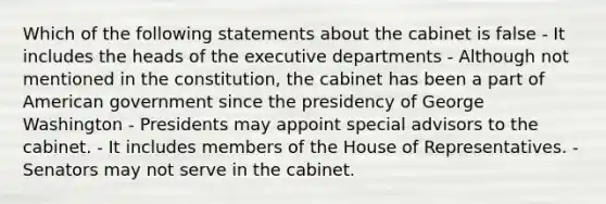 Which of the following statements about the cabinet is false - It includes the heads of the executive departments - Although not mentioned in the constitution, the cabinet has been a part of American government since the presidency of George Washington - Presidents may appoint special advisors to the cabinet. - It includes members of the House of Representatives. - Senators may not serve in the cabinet.