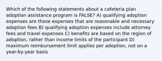 Which of the following statements about a cafeteria plan adoption assistance program is FALSE? A) qualifying adoption expenses are those expenses that are reasonable and necessary adoption fees B) qualifying adoption expenses include attorney fees and travel expenses C) benefits are based on the region of adoption, rather than income limits of the participant D) maximum reimbursement limit applies per adoption, not on a year-by-year basis