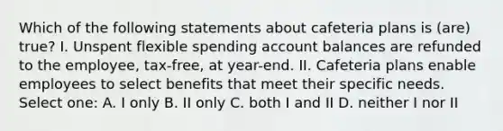 Which of the following statements about cafeteria plans is (are) true? I. Unspent flexible spending account balances are refunded to the employee, tax-free, at year-end. II. Cafeteria plans enable employees to select benefits that meet their specific needs. Select one: A. I only B. II only C. both I and II D. neither I nor II