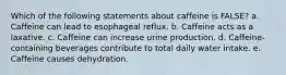 Which of the following statements about caffeine is FALSE? a. Caffeine can lead to esophageal reflux. b. Caffeine acts as a laxative. c. Caffeine can increase urine production. d. Caffeine-containing beverages contribute to total daily water intake. e. Caffeine causes dehydration.