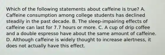 Which of the following statements about caffeine is true? A. Caffeine consumption among college students has declined steadily in the past decade. B. The sleep-impairing effects of caffeine can last for 7.7 hours or more. C. A cup of drip coffee and a double espresso have about the same amount of caffeine. D. Although caffeine is widely thought to increase alertness, it does not actually have this effect.