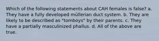 Which of the following statements about CAH females is false? a. They have a fully developed müllerian duct system. b. They are likely to be described as "tomboys" by their parents. c. They have a partially masculinized phallus. d. All of the above are true.