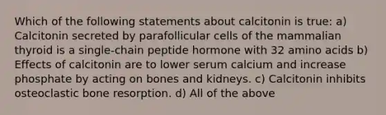 Which of the following statements about calcitonin is true: a) Calcitonin secreted by parafollicular cells of the mammalian thyroid is a single-chain peptide hormone with 32 amino acids b) Effects of calcitonin are to lower serum calcium and increase phosphate by acting on bones and kidneys. c) Calcitonin inhibits osteoclastic bone resorption. d) All of the above