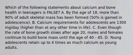 Which of the following statements about calcium and bone health in teenagers is FALSE? A. By the age of 18, more than 90% of adult skeletal mass has been formed (50% is gained in adolescence). B. Calcium requirements for adolescents are 1300 mg/day (higher than at any other time in life). C. Even though the rate of bone growth slows after age 20, males and females continue to build bone mass until the age of 40 - 45. D. Young adolescents retain up to 4 times as much calcium as young adults.