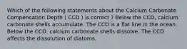 Which of the following statements about the Calcium Carbonate Compensation Depth ( CCD ) is correct ? Below the CCD, calcium carbonate shells accumulate. The CCD is a flat line in the ocean. Below the CCD, calcium carbonate shells dissolve. The CCD affects the dissolution of diatoms.