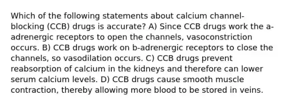 Which of the following statements about calcium channel-blocking (CCB) drugs is accurate? A) Since CCB drugs work the a-adrenergic receptors to open the channels, vasoconstriction occurs. B) CCB drugs work on b-adrenergic receptors to close the channels, so vasodilation occurs. C) CCB drugs prevent reabsorption of calcium in the kidneys and therefore can lower serum calcium levels. D) CCB drugs cause smooth muscle contraction, thereby allowing more blood to be stored in veins.