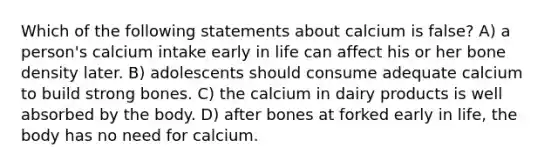 Which of the following statements about calcium is false? A) a person's calcium intake early in life can affect his or her bone density later. B) adolescents should consume adequate calcium to build strong bones. C) the calcium in dairy products is well absorbed by the body. D) after bones at forked early in life, the body has no need for calcium.