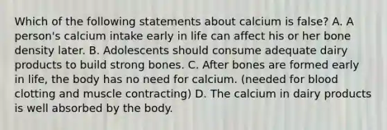 Which of the following statements about calcium is false? A. A person's calcium intake early in life can affect his or her bone density later. B. Adolescents should consume adequate dairy products to build strong bones. C. After bones are formed early in life, the body has no need for calcium. (needed for blood clotting and muscle contracting) D. The calcium in dairy products is well absorbed by the body.