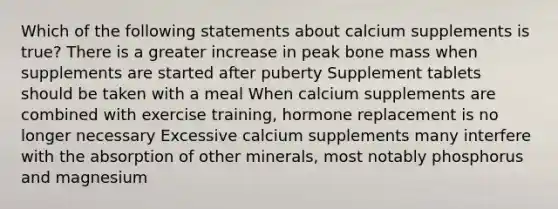 Which of the following statements about calcium supplements is true? There is a greater increase in peak bone mass when supplements are started after puberty Supplement tablets should be taken with a meal When calcium supplements are combined with exercise training, hormone replacement is no longer necessary Excessive calcium supplements many interfere with the absorption of other minerals, most notably phosphorus and magnesium