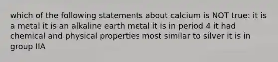 which of the following statements about calcium is NOT true: it is a metal it is an alkaline earth metal it is in period 4 it had chemical and physical properties most similar to silver it is in group IIA