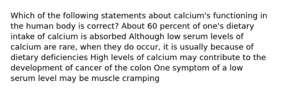 Which of the following statements about calcium's functioning in the human body is correct? About 60 percent of one's dietary intake of calcium is absorbed Although low serum levels of calcium are rare, when they do occur, it is usually because of dietary deficiencies High levels of calcium may contribute to the development of cancer of the colon One symptom of a low serum level may be muscle cramping