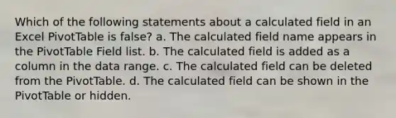 Which of the following statements about a calculated field in an Excel PivotTable is false? a. The calculated field name appears in the PivotTable Field list. b. The calculated field is added as a column in the data range. c. The calculated field can be deleted from the PivotTable. d. The calculated field can be shown in the PivotTable or hidden.