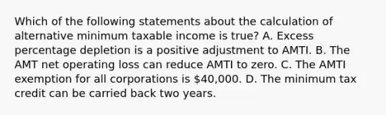 Which of the following statements about the calculation of alternative minimum taxable income is true? A. Excess percentage depletion is a positive adjustment to AMTI. B. The AMT net operating loss can reduce AMTI to zero. C. The AMTI exemption for all corporations is 40,000. D. The minimum tax credit can be carried back two years.