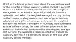 Which of the following statements about the calculations used for the weighted average inventory costing method is correct? There is no difference in the calculations under the weighted average method whether a perpetual or periodic inventory system is used. When the weighted average inventory costing method is used, ending inventory and cost of goods sold are calculated using different costs per unit. Under the weighted average cost method, if the goods in inventory were purchased at three different prices, the three different prices would be added and then divided by three to find the weighted average cost per unit. The weighted-average method will produce an inventory cost which is between the results of FIFO and LIFO inventory costing methods.