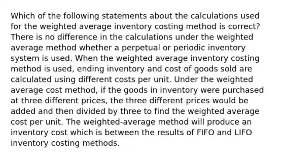 Which of the following statements about the calculations used for the weighted average inventory costing method is correct? There is no difference in the calculations under the weighted average method whether a perpetual or periodic inventory system is used. When the weighted average inventory costing method is used, ending inventory and cost of goods sold are calculated using different costs per unit. Under the weighted average cost method, if the goods in inventory were purchased at three different prices, the three different prices would be added and then divided by three to find the weighted average cost per unit. The weighted-average method will produce an inventory cost which is between the results of FIFO and LIFO inventory costing methods.