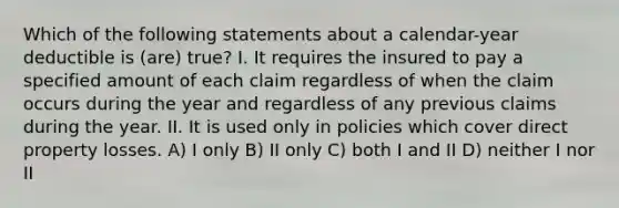 Which of the following statements about a calendar-year deductible is (are) true? I. It requires the insured to pay a specified amount of each claim regardless of when the claim occurs during the year and regardless of any previous claims during the year. II. It is used only in policies which cover direct property losses. A) I only B) II only C) both I and II D) neither I nor II