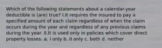 Which of the following statements about a calendar-year deductible is (are) true? I.It requires the insured to pay a specified amount of each claim regardless of when the claim occurs during the year and regardless of any previous claims during the year. II.It is used only in policies which cover direct property losses. a. I only b. II only c. both d. neither