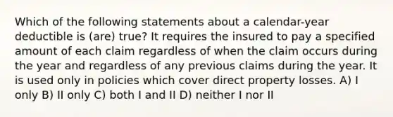 Which of the following statements about a calendar-year deductible is (are) true? It requires the insured to pay a specified amount of each claim regardless of when the claim occurs during the year and regardless of any previous claims during the year. It is used only in policies which cover direct property losses. A) I only B) II only C) both I and II D) neither I nor II