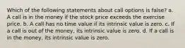 Which of the following statements about call options is false? a. A call is in the money if the stock price exceeds the exercise price. b. A call has no time value if its intrinsic value is zero. c. If a call is out of the money, its intrinsic value is zero. d. If a call is in the money, its intrinsic value is zero.