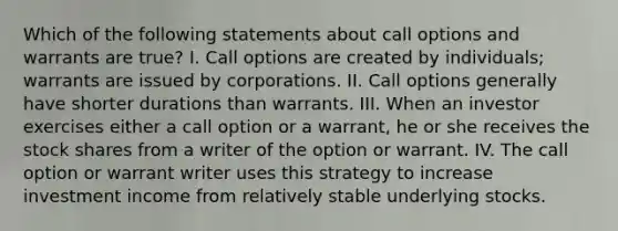 Which of the following statements about call options and warrants are true? I. Call options are created by individuals; warrants are issued by corporations. II. Call options generally have shorter durations than warrants. III. When an investor exercises either a call option or a warrant, he or she receives the stock shares from a writer of the option or warrant. IV. The call option or warrant writer uses this strategy to increase investment income from relatively stable underlying stocks.