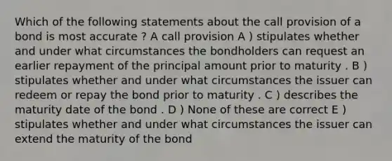 Which of the following statements about the call provision of a bond is most accurate ? A call provision A ) stipulates whether and under what circumstances the bondholders can request an earlier repayment of the principal amount prior to maturity . B ) stipulates whether and under what circumstances the issuer can redeem or repay the bond prior to maturity . C ) describes the maturity date of the bond . D ) None of these are correct E ) stipulates whether and under what circumstances the issuer can extend the maturity of the bond