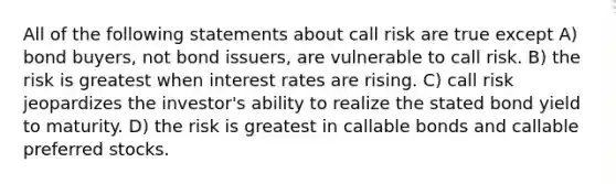 All of the following statements about call risk are true except A) bond buyers, not bond issuers, are vulnerable to call risk. B) the risk is greatest when interest rates are rising. C) call risk jeopardizes the investor's ability to realize the stated bond yield to maturity. D) the risk is greatest in callable bonds and callable preferred stocks.